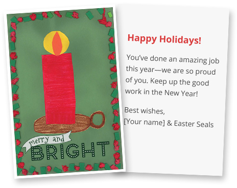 Happy Holidays! You've done an amazing job this year-we are so proud of you. Keep up the good work in the New Year! Best wishes, your name & Easter Seals