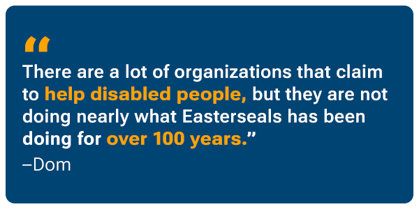 “There are a lot of organizations that claim to help disabled people, but they are not doing nearly what Easterseals has been doing for over 100 years.” - Dom